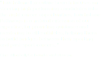 "Touchstone Executive Search focuses on steering high performing candidates into the right career opportunities. Touchstone Pathways is a natural extension of our expertise, by providing guidance and mentoring to elite athletes, helping them to build bridges between their sporting and post-sport careers. " Chris Klingbeil, Co-Founder and Director.